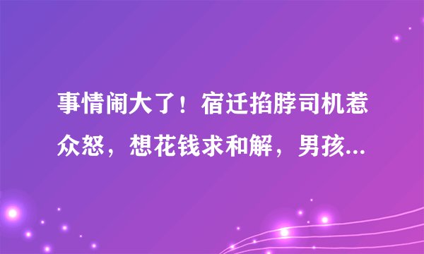 事情闹大了！宿迁掐脖司机惹众怒，想花钱求和解，男孩父亲放狠话