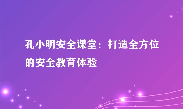 孔小明安全课堂：打造全方位的安全教育体验