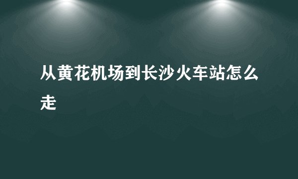 从黄花机场到长沙火车站怎么走