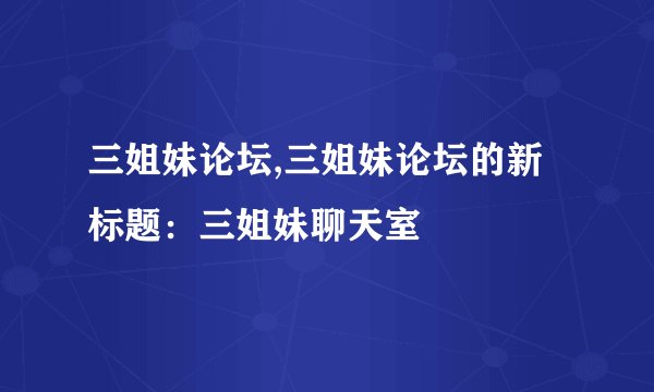 三姐妹论坛,三姐妹论坛的新标题：三姐妹聊天室