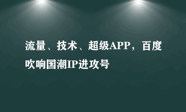 流量、技术、超级APP，百度吹响国潮IP进攻号