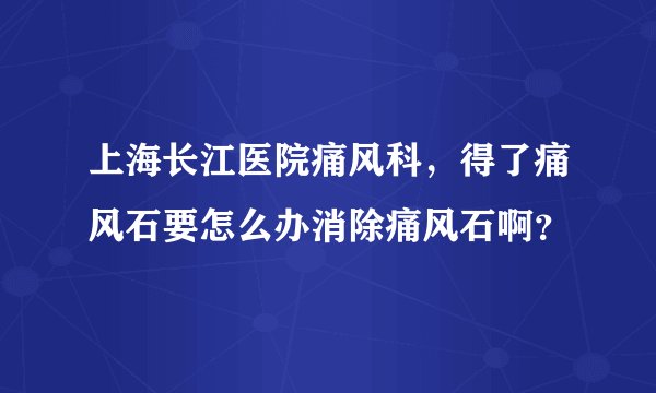 上海长江医院痛风科，得了痛风石要怎么办消除痛风石啊？