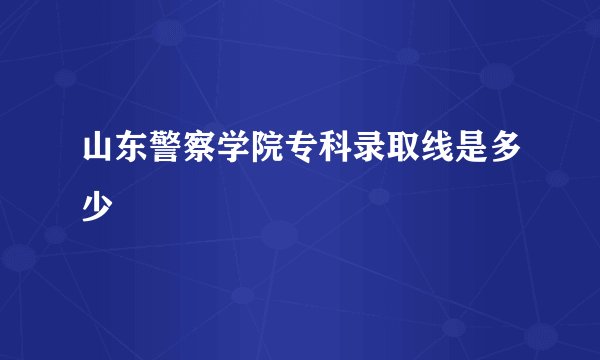 山东警察学院专科录取线是多少