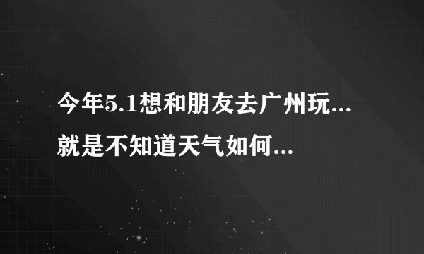 今年5.1想和朋友去广州玩...就是不知道天气如何? 会不会很热?