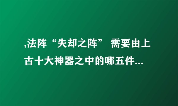 ,法阵“失却之阵” 需要由上古十大神器之中的哪五件神器组成?