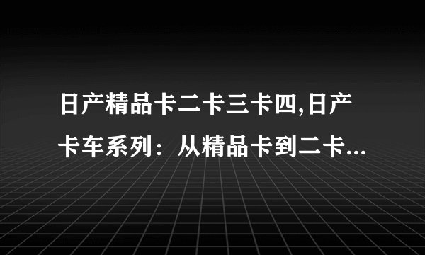 日产精品卡二卡三卡四,日产卡车系列：从精品卡到二卡、三卡、四卡
