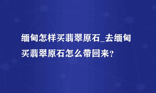 缅甸怎样买翡翠原石_去缅甸买翡翠原石怎么带回来？