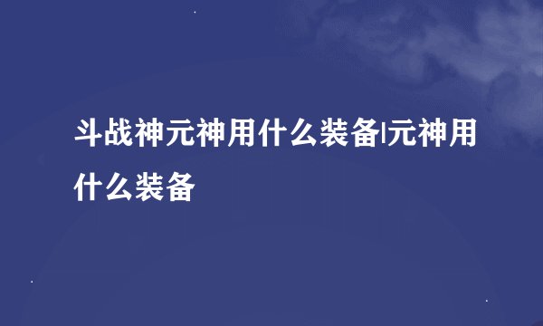斗战神元神用什么装备|元神用什么装备