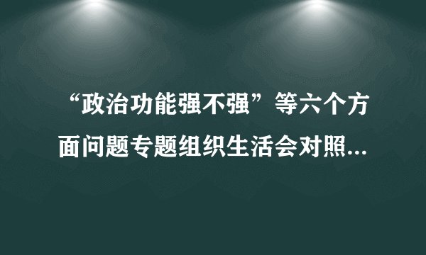 “政治功能强不强”等六个方面问题专题组织生活会对照检查材料