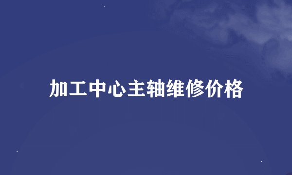加工中心主轴维修价格
