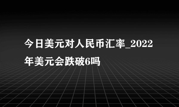 今日美元对人民币汇率_2022年美元会跌破6吗
