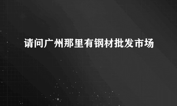请问广州那里有钢材批发市场
