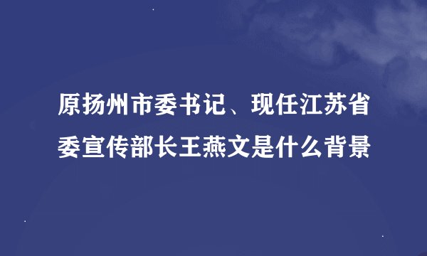 原扬州市委书记、现任江苏省委宣传部长王燕文是什么背景