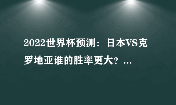 2022世界杯预测：日本VS克罗地亚谁的胜率更大？（克罗地亚）