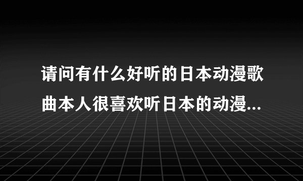 请问有什么好听的日本动漫歌曲本人很喜欢听日本的动漫歌曲`但无奈自