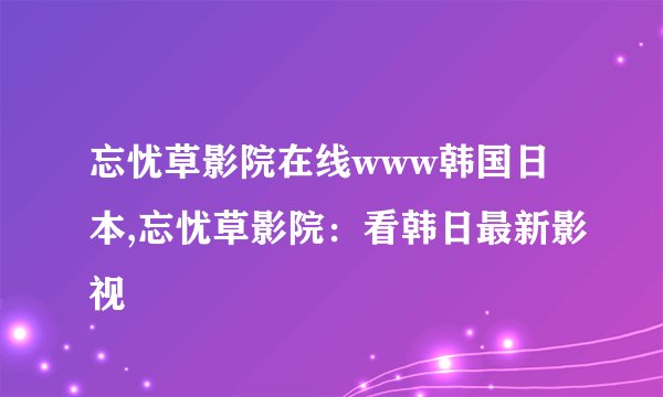忘忧草影院在线www韩国日本,忘忧草影院：看韩日最新影视