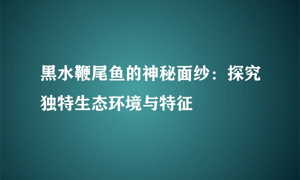 黑水鞭尾鱼的神秘面纱：探究独特生态环境与特征