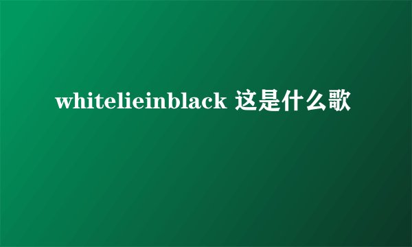 whitelieinblack 这是什么歌