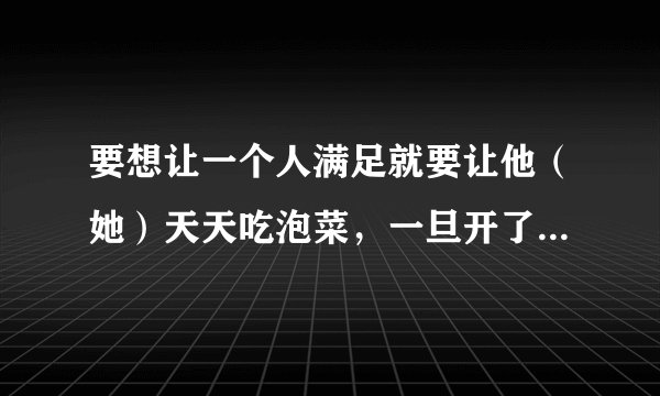 要想让一个人满足就要让他（她）天天吃泡菜，一旦开了荤，人的欲望就会无穷索取。比如中国女人，以前那是