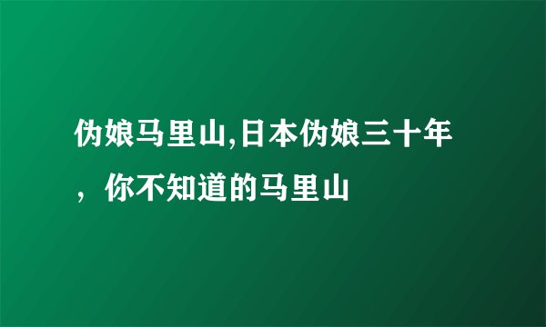 伪娘马里山,日本伪娘三十年，你不知道的马里山