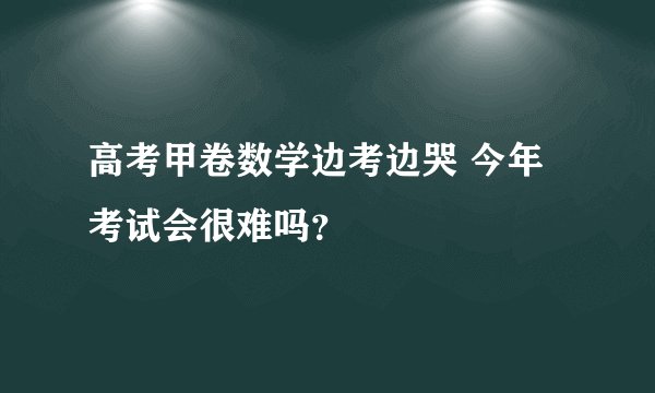 高考甲卷数学边考边哭 今年考试会很难吗？