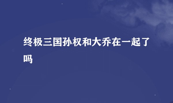 终极三国孙权和大乔在一起了吗