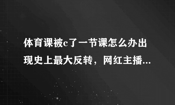体育课被c了一节课怎么办出现史上最大反转，网红主播慕名前来拜访