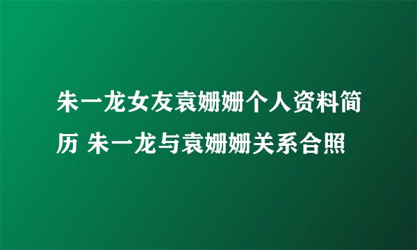 朱一龙女友袁姗姗个人资料简历 朱一龙与袁姗姗关系合照