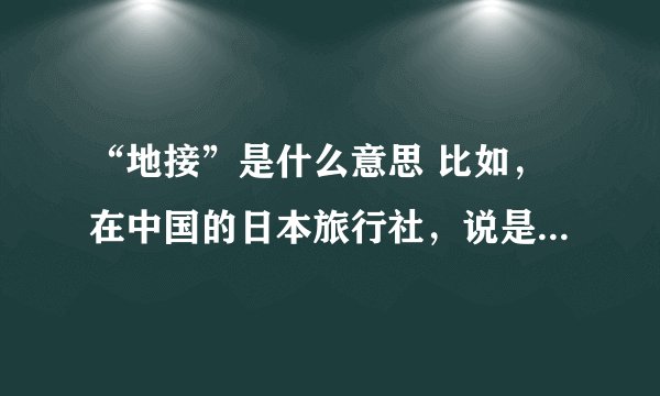 “地接”是什么意思 比如，在中国的日本旅行社，说是地接，那是做什么的