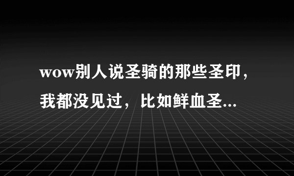 wow别人说圣骑的那些圣印，我都没见过，比如鲜血圣印复仇圣印都是什么。。。有什么用？