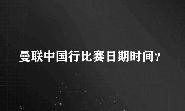 曼联中国行比赛日期时间？