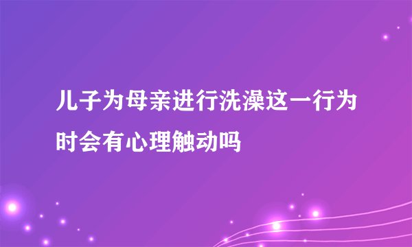 儿子为母亲进行洗澡这一行为时会有心理触动吗
