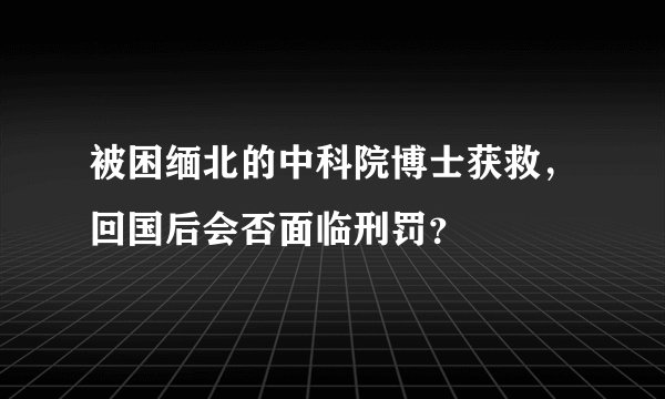 被困缅北的中科院博士获救，回国后会否面临刑罚？
