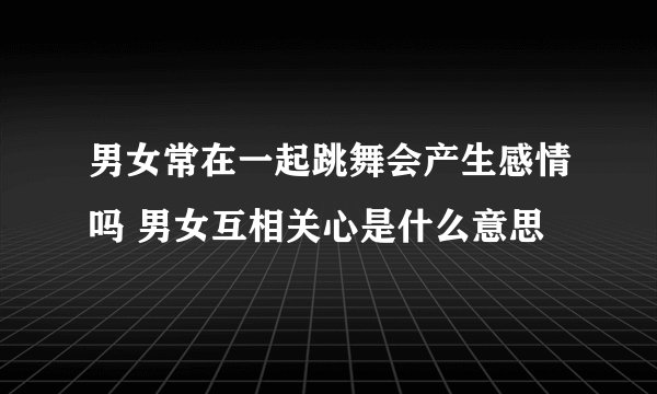 男女常在一起跳舞会产生感情吗 男女互相关心是什么意思