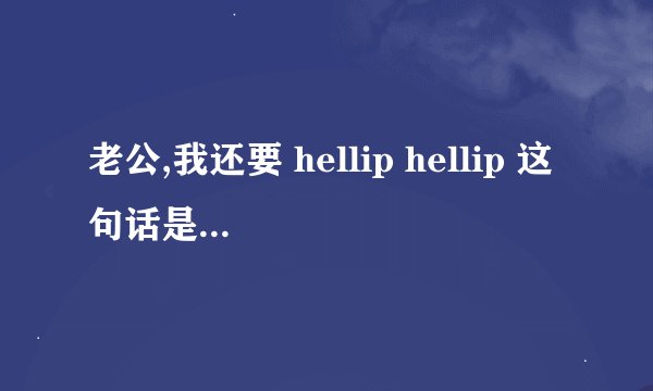 老公,我还要 hellip hellip 这句话是什么意思?