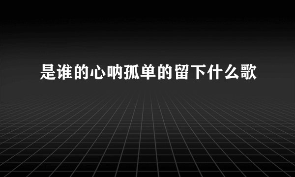 是谁的心呐孤单的留下什么歌