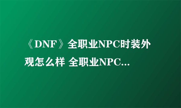 《DNF》全职业NPC时装外观怎么样 全职业NPC时装外观图文一览