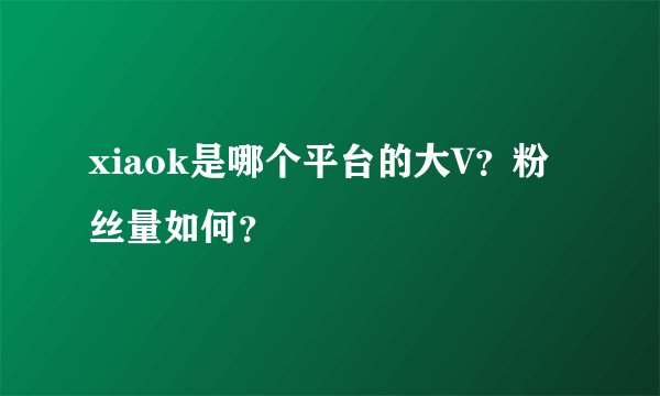 xiaok是哪个平台的大V？粉丝量如何？