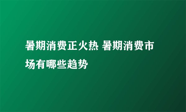 暑期消费正火热 暑期消费市场有哪些趋势