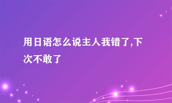 用日语怎么说主人我错了,下次不敢了