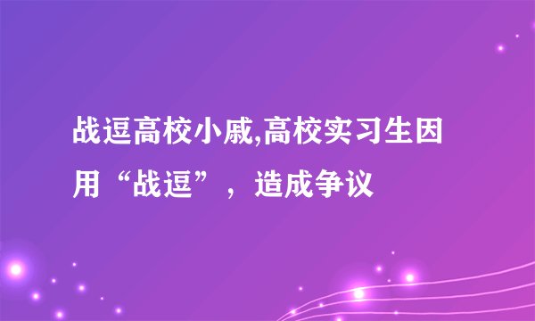 战逗高校小戚,高校实习生因用“战逗”，造成争议