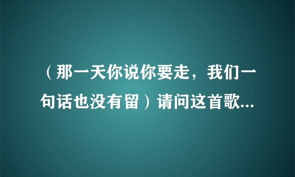 （那一天你说你要走，我们一句话也没有留）请问这首歌叫什么？