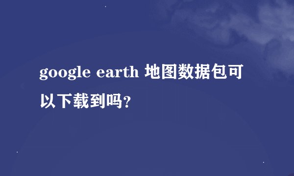 google earth 地图数据包可以下载到吗？