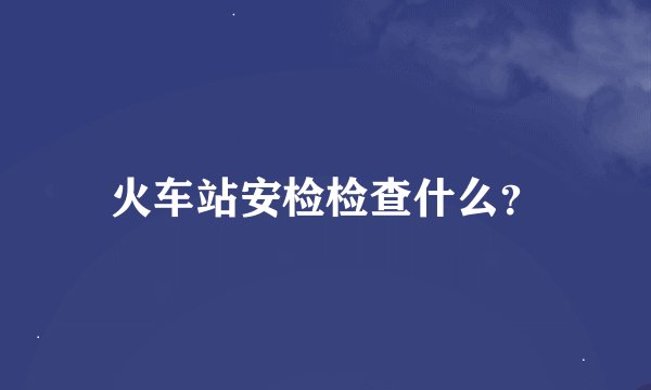 火车站安检检查什么？
