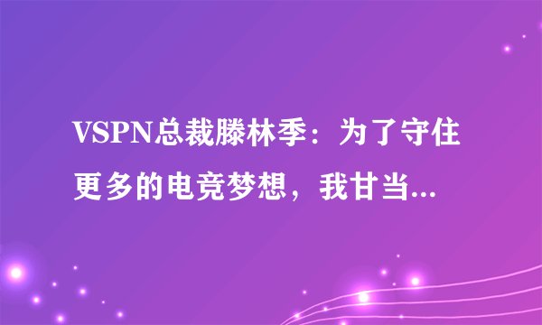 VSPN总裁滕林季：为了守住更多的电竞梦想，我甘当“恶人”
