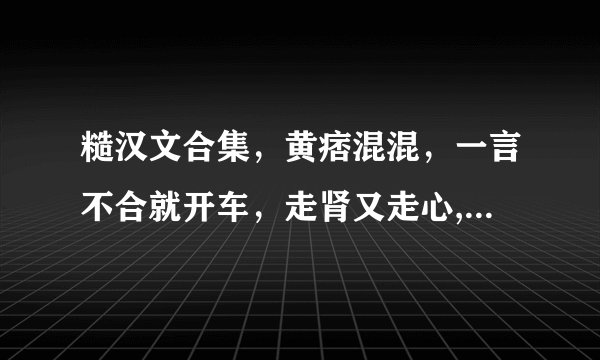 糙汉文合集，黄痞混混，一言不合就开车，走肾又走心,让人欲罢不能