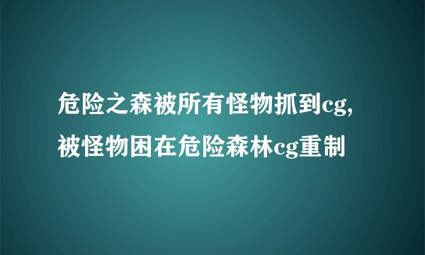 危险之森被所有怪物抓到cg,被怪物困在危险森林cg重制