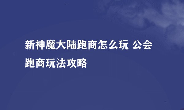 新神魔大陆跑商怎么玩 公会跑商玩法攻略