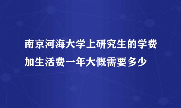 南京河海大学上研究生的学费加生活费一年大慨需要多少