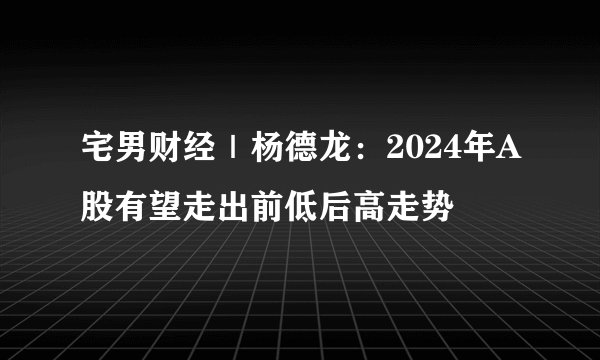 宅男财经｜杨德龙：2024年A股有望走出前低后高走势